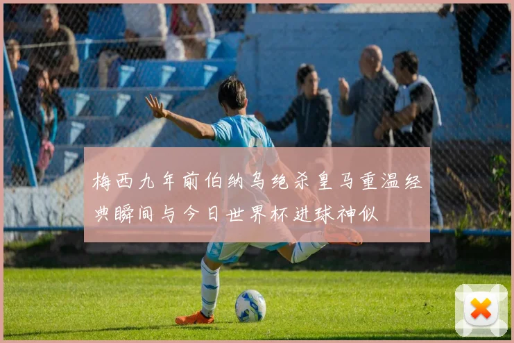梅西九年前伯纳乌绝杀皇马重温经典瞬间与今日世界杯进球神似