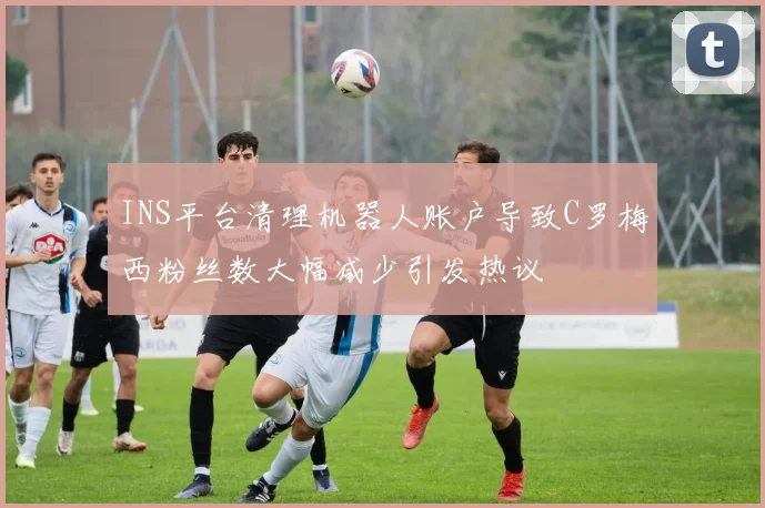 INS平台清理机器人账户导致C罗梅西粉丝数大幅减少引发热议