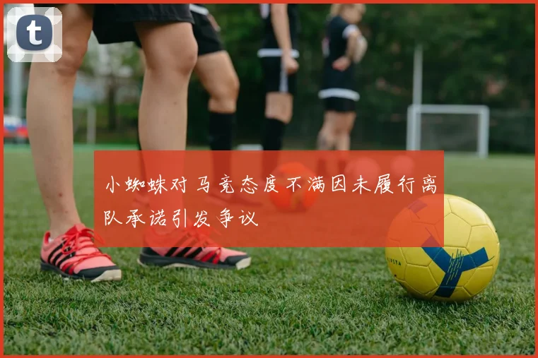 小蜘蛛对马竞态度不满因未履行离队承诺引发争议