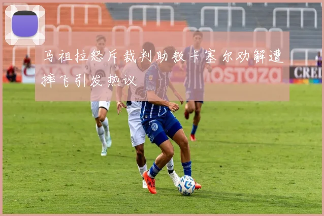 马祖拉怒斥裁判助教卡塞尔劝解遭摔飞引发热议