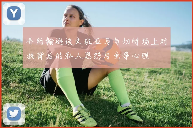 乔约翰逊谈文班亚马与切特场上对抗背后的私人恩怨与竞争心理