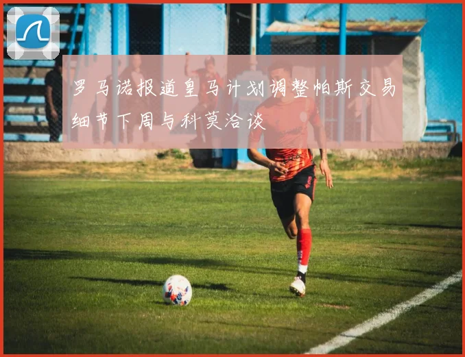 罗马诺报道皇马计划调整帕斯交易细节下周与科莫洽谈
