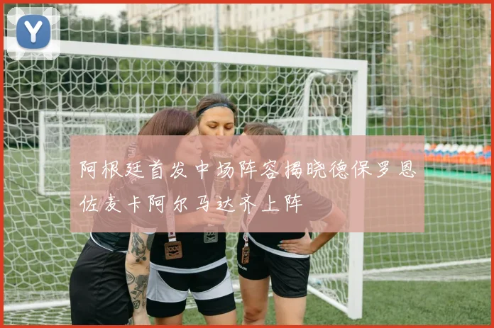 阿根廷首发中场阵容揭晓德保罗恩佐麦卡阿尔马达齐上阵