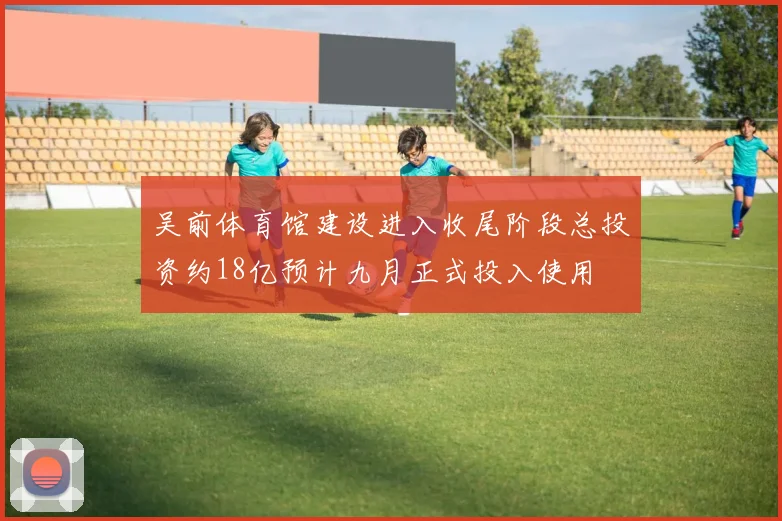 吴前体育馆建设进入收尾阶段总投资约18亿预计九月正式投入使用