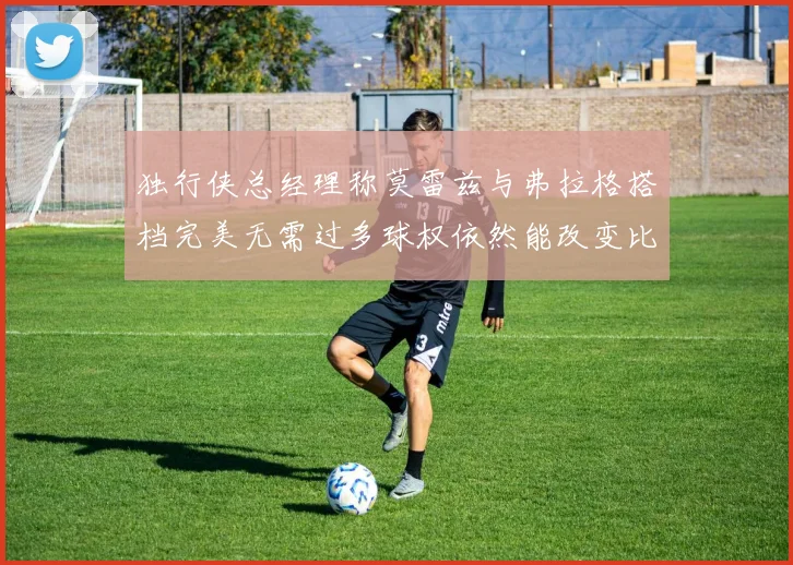 独行侠总经理称莫雷兹与弗拉格搭档完美无需过多球权依然能改变比赛局势
