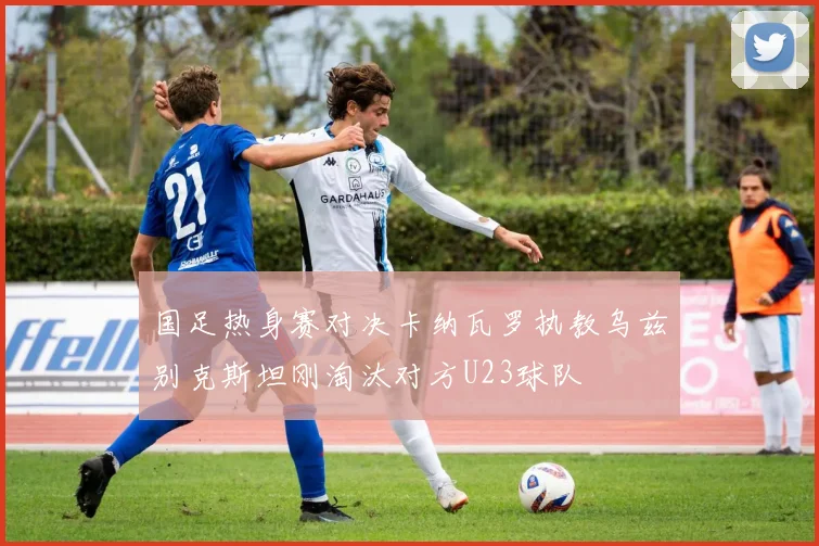 国足热身赛对决卡纳瓦罗执教乌兹别克斯坦刚淘汰对方U23球队