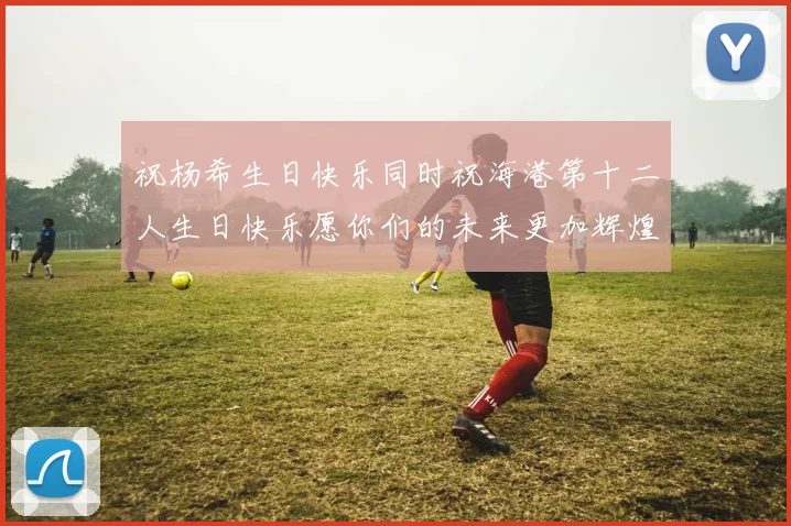 祝杨希生日快乐同时祝海港第十二人生日快乐愿你们的未来更加辉煌