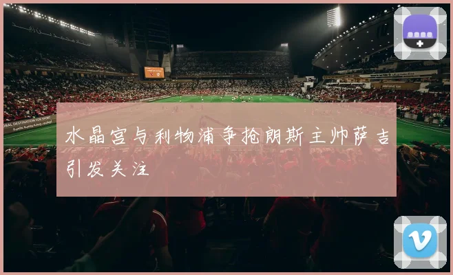 水晶宫与利物浦争抢朗斯主帅萨吉引发关注
