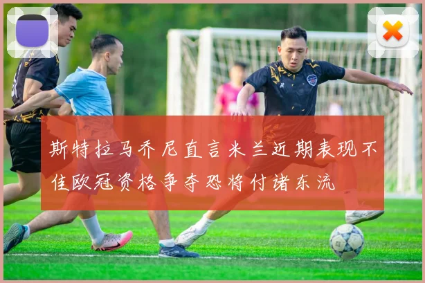斯特拉马乔尼直言米兰近期表现不佳欧冠资格争夺恐将付诸东流