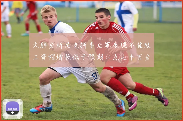 文胖分析尼克斯季后赛表现不佳致工资帽增长低于预期六点七个百分点