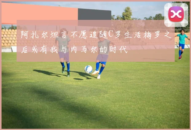 阿扎尔坦言不愿追随C罗生活梅罗之后或有我与内马尔的时代