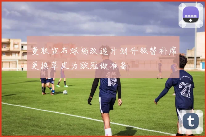 曼联宣布球场改造计划升级替补席更换草皮为欧冠做准备