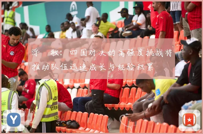 浮嶋敏：四国对决的高强度挑战将推动队伍迅速成长与经验积累