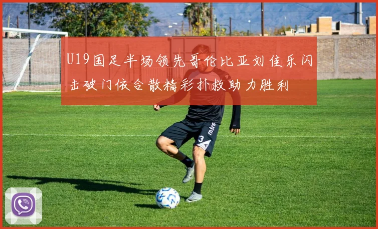 U19国足半场领先哥伦比亚刘佳乐闪击破门依合散精彩扑救助力胜利