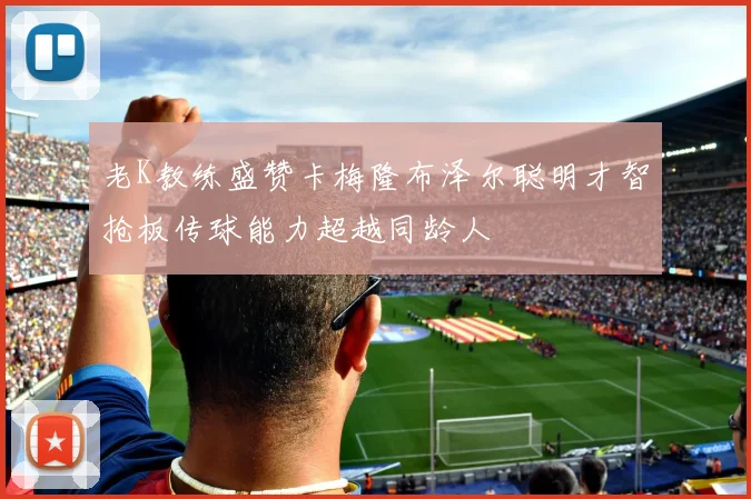 老K教练盛赞卡梅隆布泽尔聪明才智抢板传球能力超越同龄人