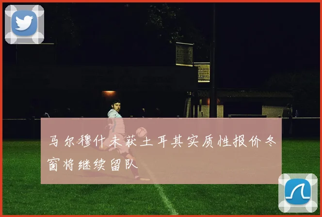 马尔穆什未获土耳其实质性报价冬窗将继续留队