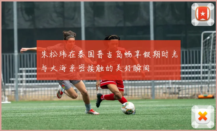 朱松玮在泰国普吉岛畅享假期时光与大海亲密接触的美好瞬间