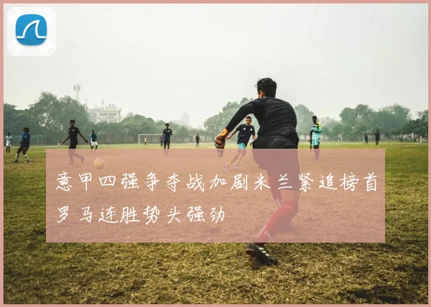 意甲四强争夺战加剧米兰紧追榜首罗马连胜势头强劲