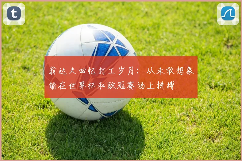 翁达夫回忆打工岁月：从未敢想象能在世界杯和欧冠赛场上拼搏