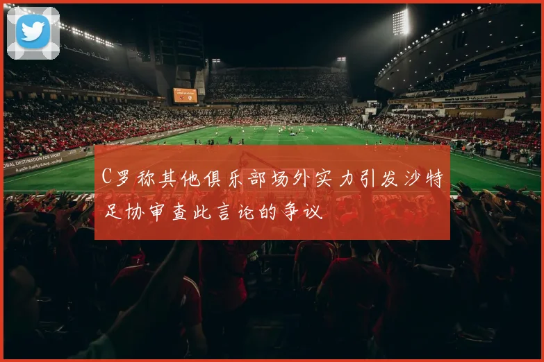 C罗称其他俱乐部场外实力引发沙特足协审查此言论的争议